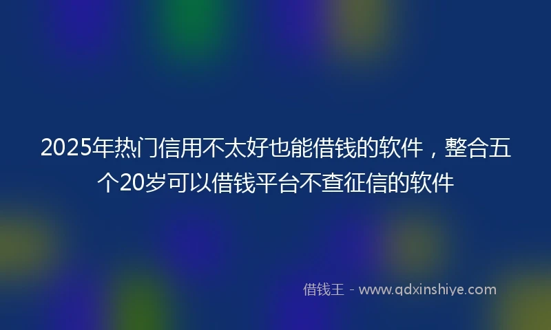 2025年热门信用不太好也能借钱的软件，整合五个20岁可以借钱平台不查征信的软件