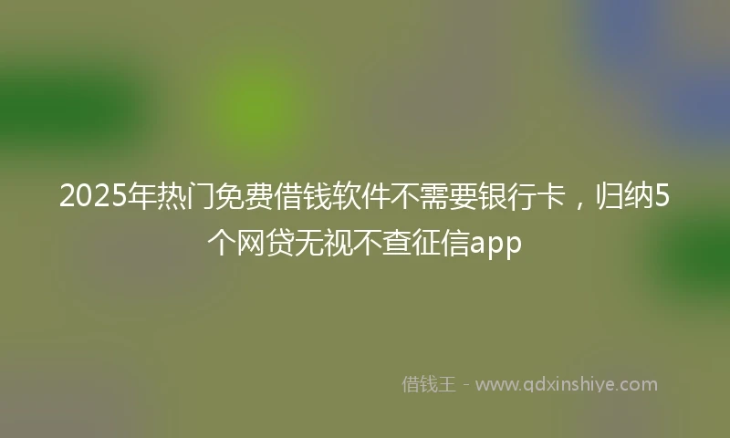 2025年热门免费借钱软件不需要银行卡，归纳5个网贷无视不查征信app