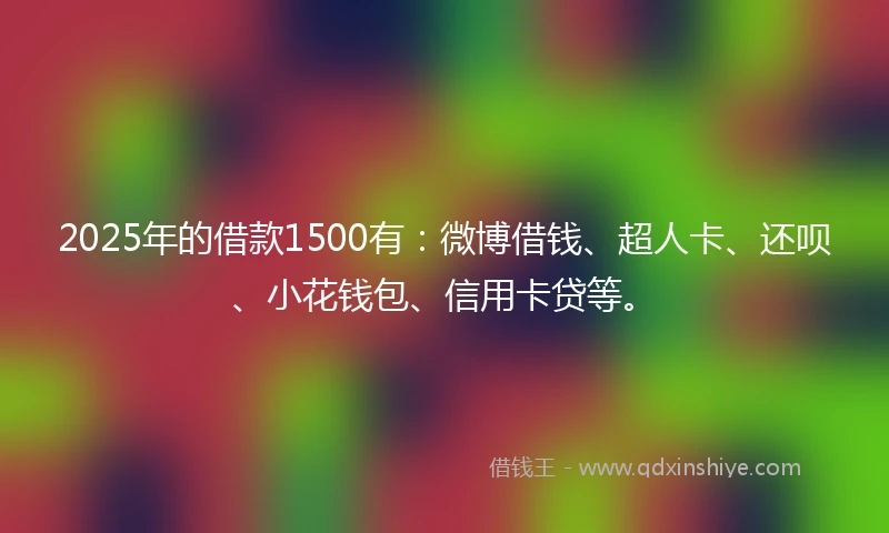 2025年的借款1500有：微博借钱、超人卡、还呗、小花钱包、信用卡贷等。