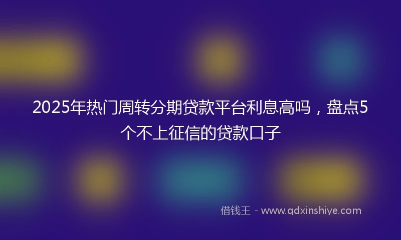 2025年热门周转分期贷款平台利息高吗,盘点5个不上征信的贷款口子