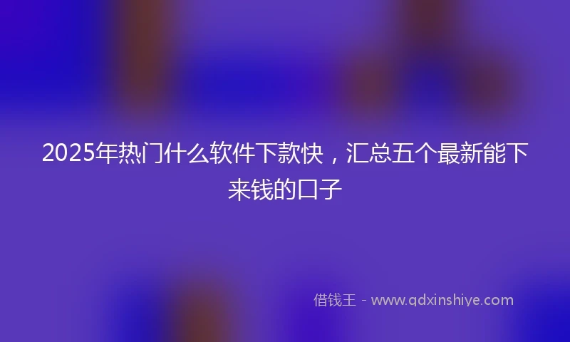 2025年热门什么软件下款快，汇总五个最新能下来钱的口子