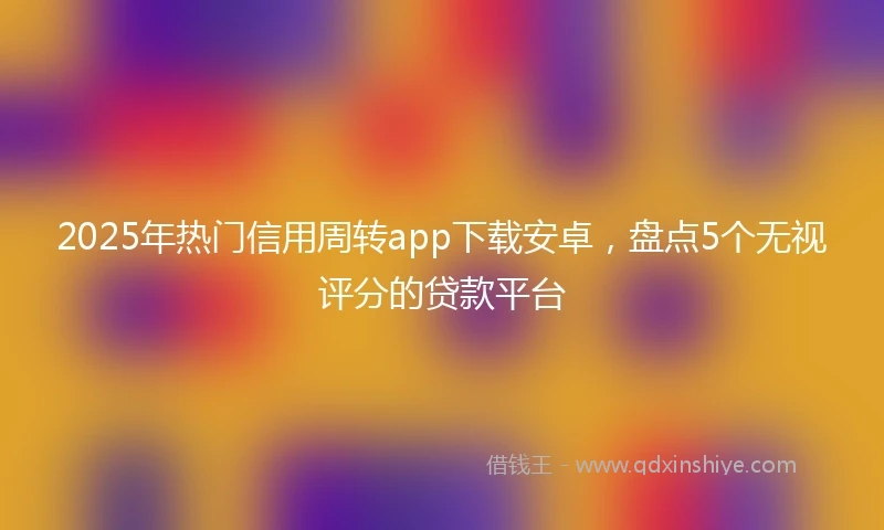 2025年热门信用周转app下载安卓，盘点5个无视评分的贷款平台