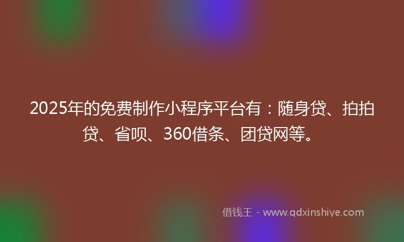 2025年的免费制作小程序平台有：随身贷、拍拍贷、省呗、360借条、团贷网等。