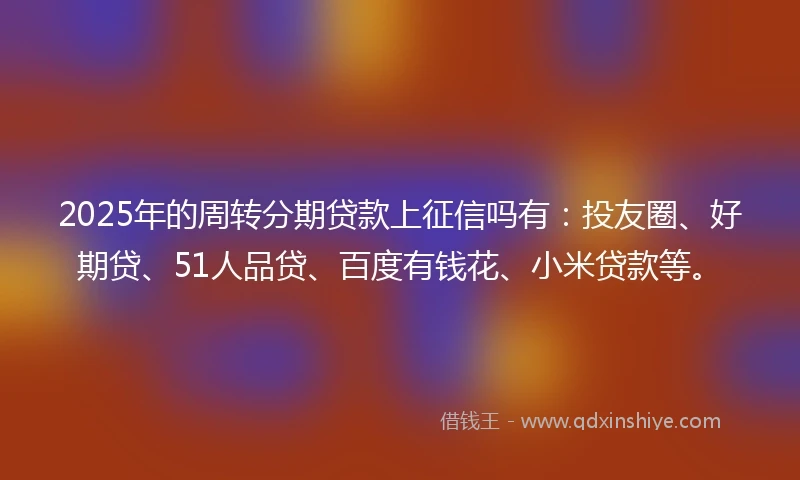 2025年的周转分期贷款上征信吗有：投友圈、好期贷、51人品贷、百度有钱花、小米贷款等。
