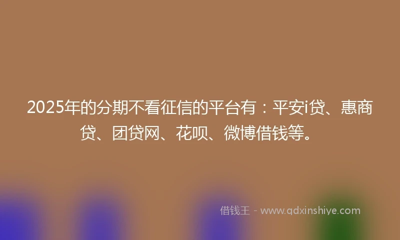 2025年的分期不看征信的平台有：平安i贷、惠商贷、团贷网、花呗、微博借钱等。