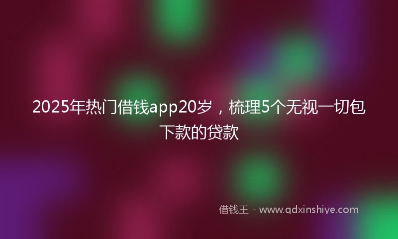 2025年热门借钱app20岁，梳理5个无视一切包下款的贷款