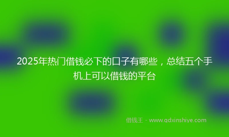 2025年热门借钱必下的口子有哪些，总结五个手机上可以借钱的平台