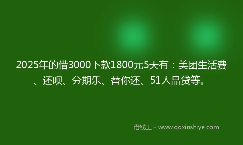 2025年的借3000下款1800元5天有:美团生活费、还呗、分期乐、替你还、51人品贷等。