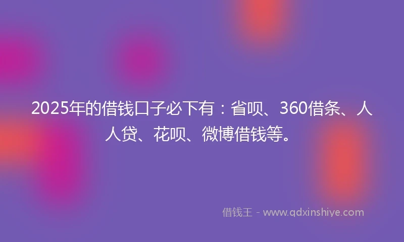 2025年的借钱口子必下有：省呗、360借条、人人贷、花呗、微博借钱等。