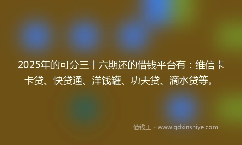 2025年的可分三十六期还的借钱平台有：维信卡卡贷、快贷通、洋钱罐、功夫贷、滴水贷等。