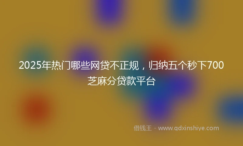 2025年热门哪些网贷不正规,归纳五个秒下700芝麻分贷款平台