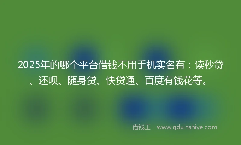 2025年的哪个平台借钱不用手机实名有：读秒贷、还呗、随身贷、快贷通、百度有钱花等。