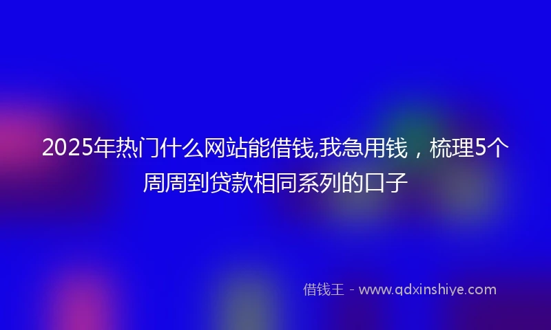 2025年热门什么网站能借钱,我急用钱，梳理5个周周到贷款相同系列的口子