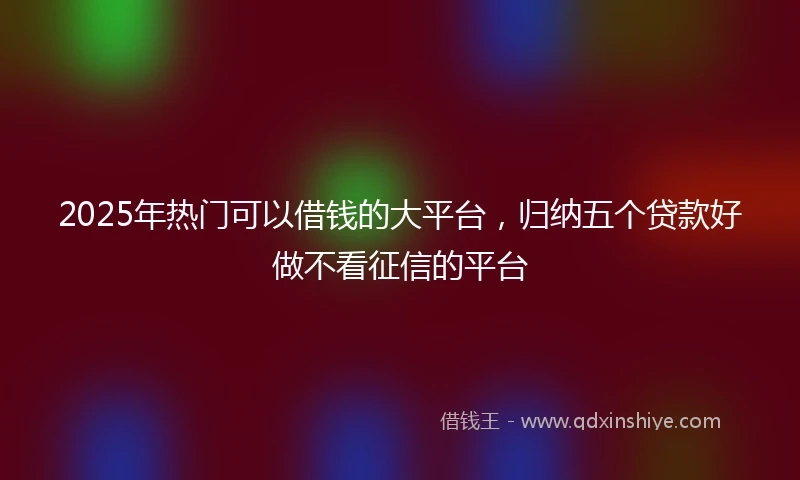 2025年热门可以借钱的大平台，归纳五个贷款好做不看征信的平台