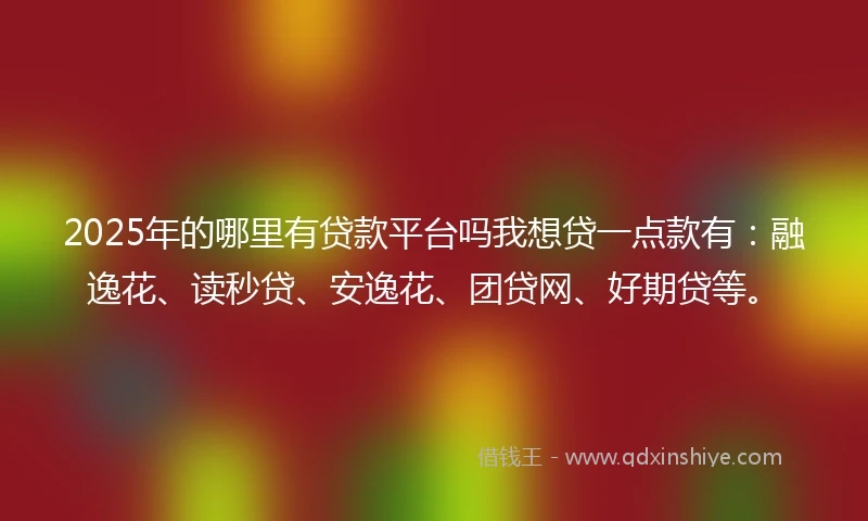 2025年的哪里有贷款平台吗我想贷一点款有：融逸花、读秒贷、安逸花、团贷网、好期贷等。