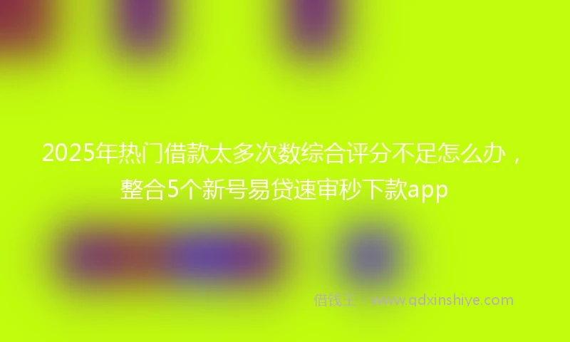 2025年热门借款太多次数综合评分不足怎么办，整合5个新号易贷速审秒下款app