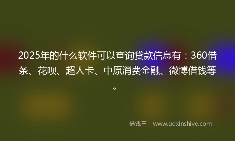 2025年的什么软件可以查询贷款信息有：360借条、花呗、超人卡、中原消费金融、微博借钱等。