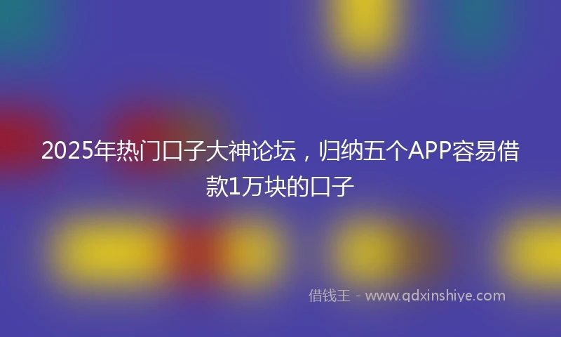 2025年热门口子大神论坛，归纳五个APP容易借款1万块的口子