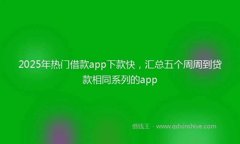 2025年热门借款app下款快，汇总五个周周到贷款相同系列的app