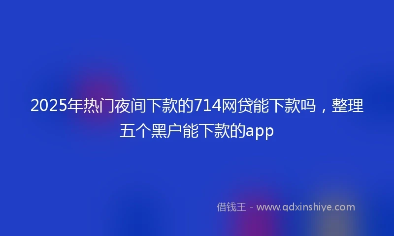 2025年热门夜间下款的714网贷能下款吗，整理五个黑户能下款的app