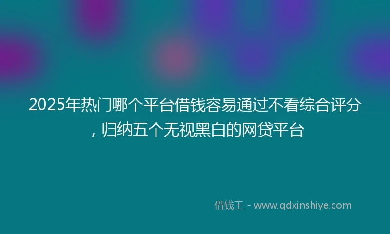 2025年热门哪个平台借钱容易通过不看综合评分，归纳五个无视黑白的网贷平台
