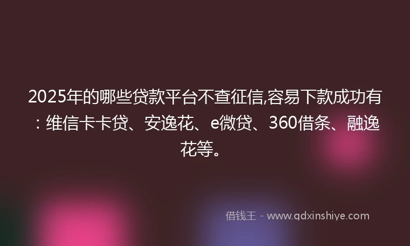 2025年的哪些贷款平台不查征信,容易下款成功有：维信卡卡贷、安逸花、e微贷、360借条、融逸花等。