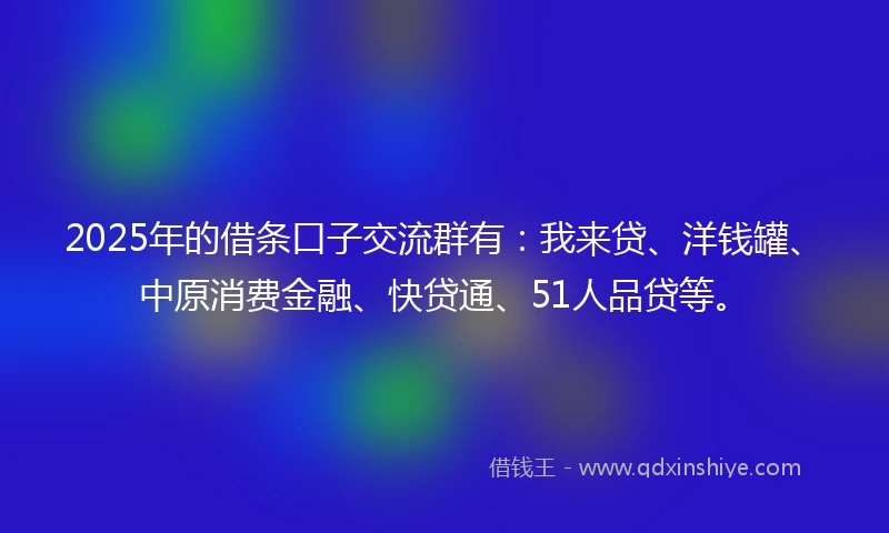 2025年的借条口子交流群有：我来贷、洋钱罐、中原消费金融、快贷通、51人品贷等。