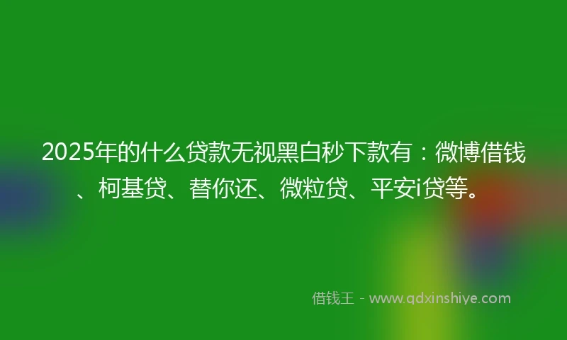 2025年的什么贷款无视黑白秒下款有：微博借钱、柯基贷、替你还、微粒贷、平安i贷等。