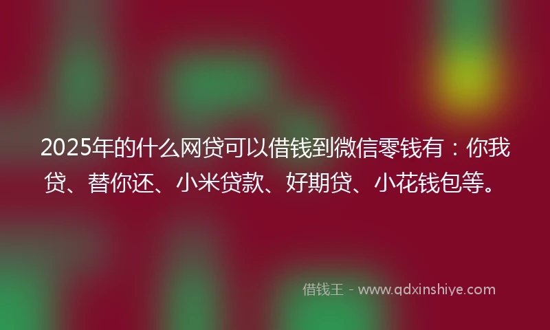 2025年的什么网贷可以借钱到微信零钱有：你我贷、替你还、小米贷款、好期贷、小花钱包等。