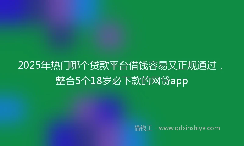 2025年热门哪个贷款平台借钱容易又正规通过，整合5个18岁必下款的网贷app
