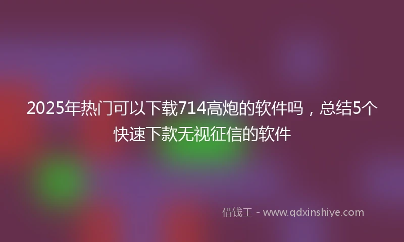 2025年热门可以下载714高炮的软件吗，总结5个快速下款无视征信的软件