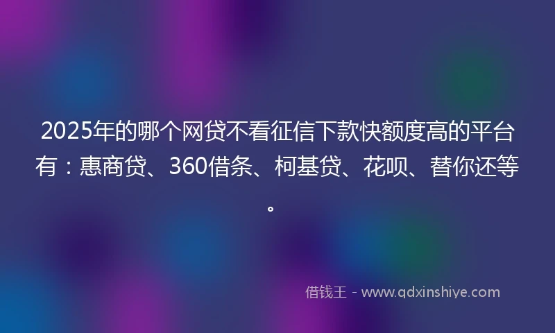 2025年的哪个网贷不看征信下款快额度高的平台有：惠商贷、360借条、柯基贷、花呗、替你还等。