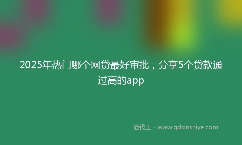 2025年热门哪个网贷最好审批,分享5个贷款通过高的app