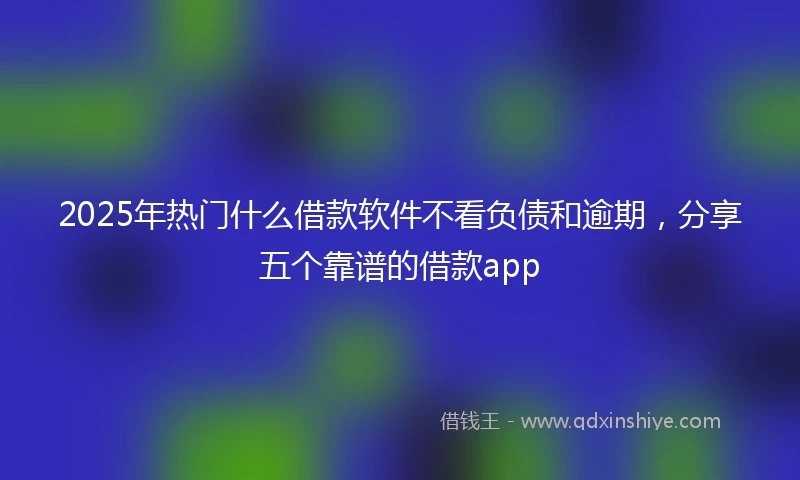 2025年热门什么借款软件不看负债和逾期，分享五个靠谱的借款app