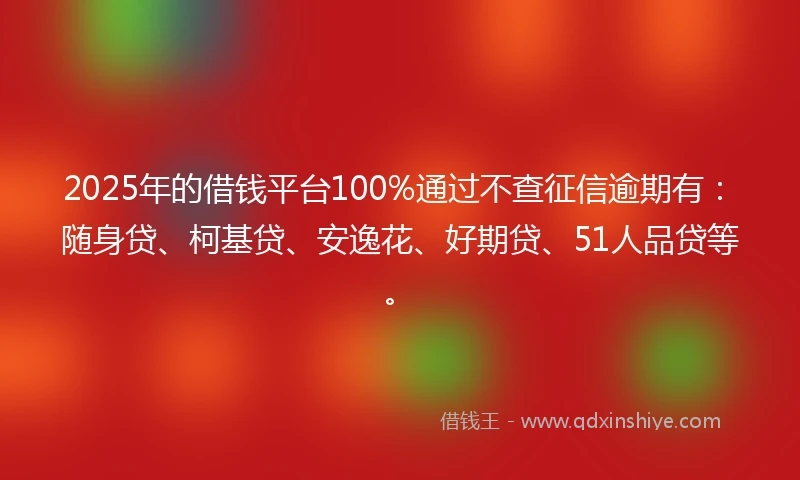 2025年的借钱平台100%通过不查征信逾期有：随身贷、柯基贷、安逸花、好期贷、51人品贷等。