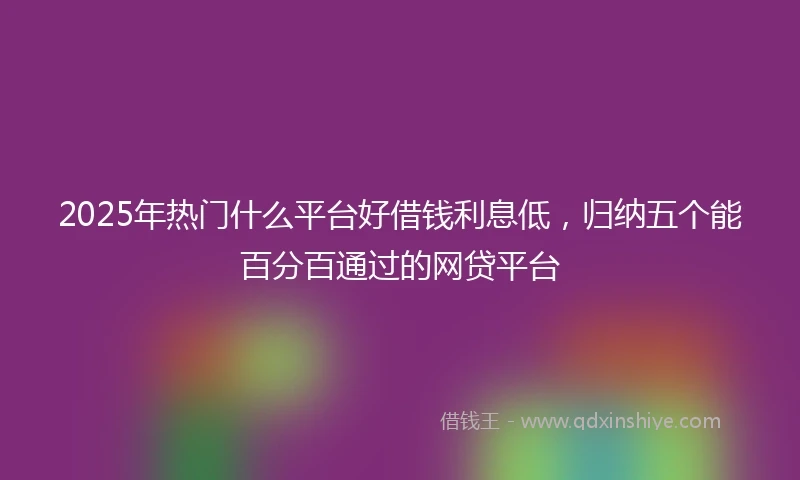 2025年热门什么平台好借钱利息低，归纳五个能百分百通过的网贷平台