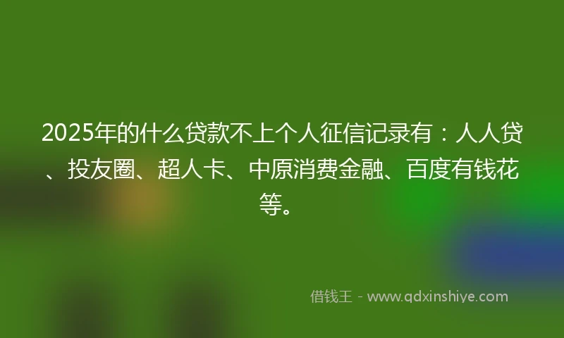 2025年的什么贷款不上个人征信记录有：人人贷、投友圈、超人卡、中原消费金融、百度有钱花等。