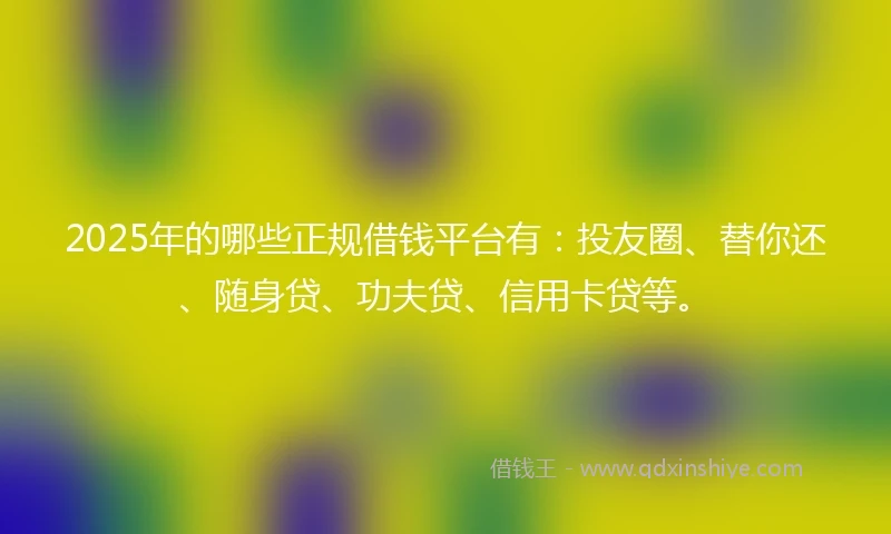 2025年的哪些正规借钱平台有：投友圈、替你还、随身贷、功夫贷、信用卡贷等。