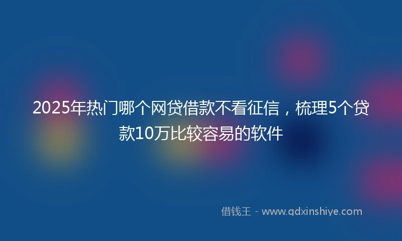 2025年热门哪个网贷借款不看征信,梳理5个贷款10万比较容易的软件