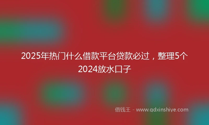 2025年热门什么借款平台贷款必过，整理5个2024放水口子