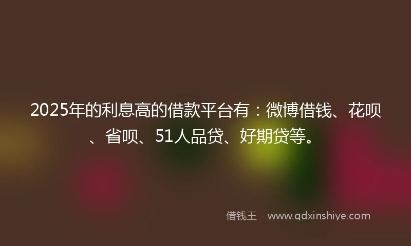 2025年的利息高的借款平台有：微博借钱、花呗、省呗、51人品贷、好期贷等。