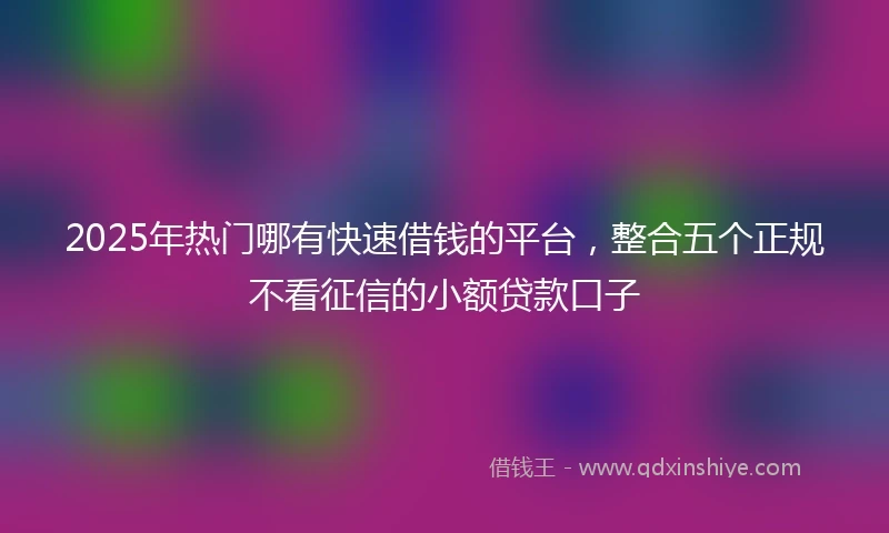 2025年热门哪有快速借钱的平台，整合五个正规不看征信的小额贷款口子