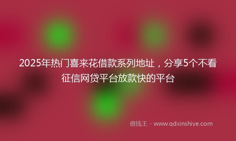 2025年热门喜来花借款系列地址，分享5个不看征信网贷平台放款快的平台