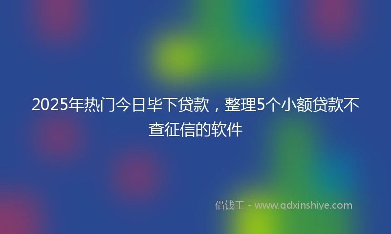 2025年热门今日毕下贷款，整理5个小额贷款不查征信的软件