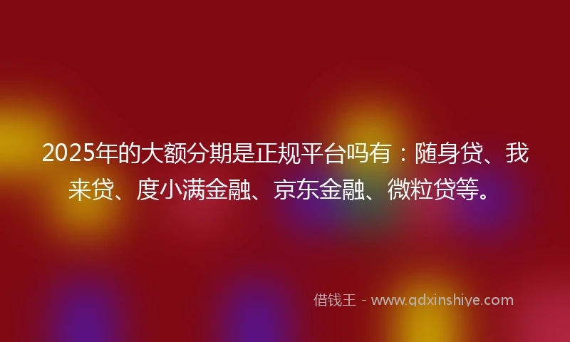 2025年的大额分期是正规平台吗有：随身贷、我来贷、度小满金融、京东金融、微粒贷等。