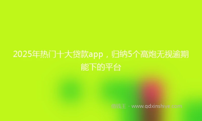 2025年热门十大贷款app，归纳5个高炮无视逾期能下的平台