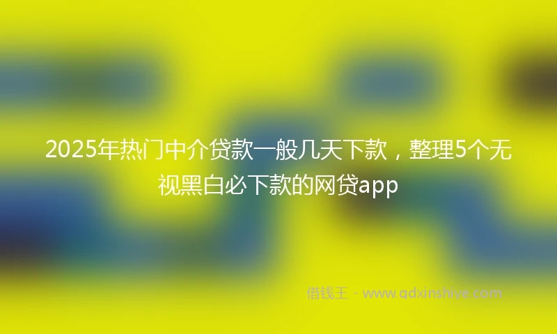 2025年热门中介贷款一般几天下款，整理5个无视黑白必下款的网贷app