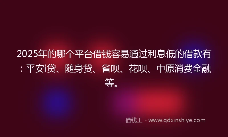 2025年的哪个平台借钱容易通过利息低的借款有：平安i贷、随身贷、省呗、花呗、中原消费金融等。