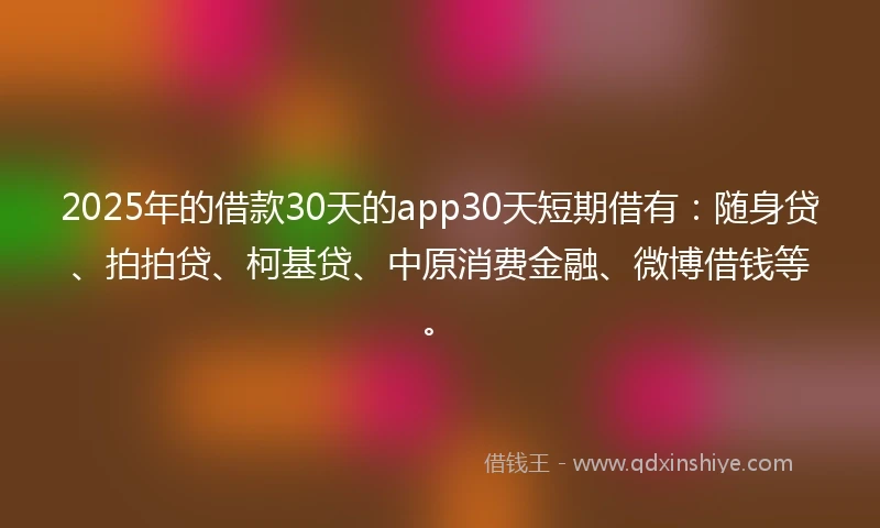 2025年的借款30天的app30天短期借有：随身贷、拍拍贷、柯基贷、中原消费金融、微博借钱等。