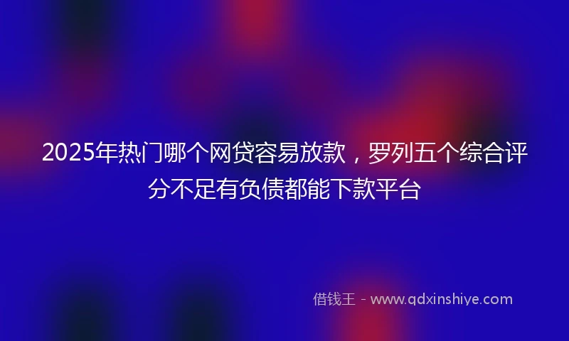 2025年热门哪个网贷容易放款，罗列五个综合评分不足有负债都能下款平台
